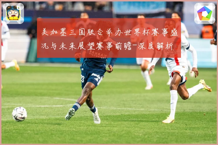 美加墨三国联合举办世界杯赛事盛况与未来展望赛事前瞻-深度解析