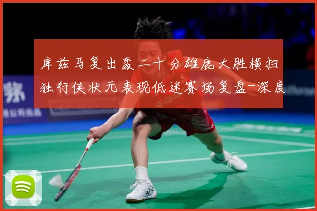 库兹马复出轰二十分雄鹿大胜横扫独行侠状元表现低迷赛场复盘-深度解析