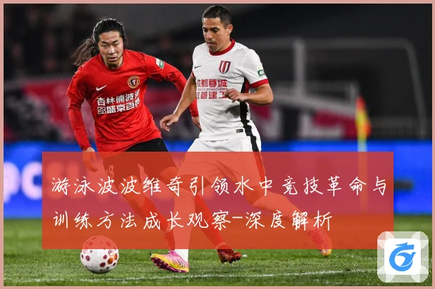 游泳波波维奇引领水中竞技革命与训练方法成长观察-深度解析