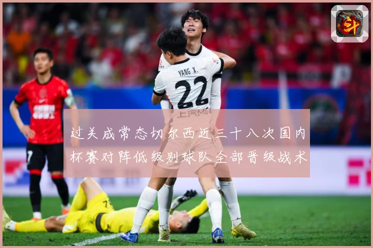 过关成常态切尔西近三十八次国内杯赛对阵低级别球队全部晋级战术观察-深度解析